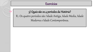 Exercícios
3) Quais são os 4 períodos da História?
R.: Os quatro períodos são: Idade Antiga, Idade Media, Idade
Moderna e Idade Contemporânea.
 