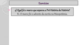 Exercícios
4) Qual foi o marco que separou a Pré-História da História?
R.: O marco foi o advento da escrita na Mesopotâmia.
 
