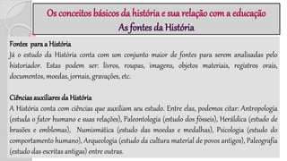 Os conceitos básicos da história e sua relação com a educação
As fontes da História
Fontes para a História
Já o estudo da História conta com um conjunto maior de fontes para serem analisadas pelo
historiador. Estas podem ser: livros, roupas, imagens, objetos materiais, registros orais,
documentos, moedas, jornais, gravações, etc.
Ciências auxiliares da História
A História conta com ciências que auxiliam seu estudo. Entre elas, podemos citar: Antropologia
(estuda o fator humano e suas relações), Paleontologia (estudo dos fósseis), Heráldica (estudo de
brasões e emblemas), Numismática (estudo das moedas e medalhas), Psicologia (estudo do
comportamento humano), Arqueologia (estudo da cultura material de povos antigos), Paleografia
(estudo das escritas antigas) entre outras.
 