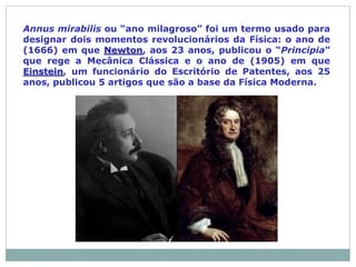 Annus mirabilis ou “ano milagroso” foi um termo usado para
designar dois momentos revolucionários da Física: o ano de
(1666) em que Newton, aos 23 anos, publicou o “Principia”
que rege a Mecânica Clássica e o ano de (1905) em que
Einstein, um funcionário do Escritório de Patentes, aos 25
anos, publicou 5 artigos que são a base da Física Moderna.
 