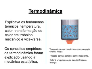 Explicava os fenômenos
térmicos, temperatura,
calor, transformação de
calor em trabalho
mecânico e vice-versa.
Os conceitos empíricos
da termodinâmica foram
explicado usando a
mecânica estatística.
Termodinâmica
Temperatura está relacionada com a energia
cinética média.
Pressão com as colisões com o recipiente.
Calor é um processo de transferência de
energia.
 
