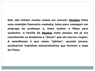 Eles não tinham muitas coisas em comum: Einstein tinha
uma condição financeira modesta; lutou para conseguir um
emprego de professor e, tinha mulher e filhos para
sustentar. A família de Newton tinha posses; ele já era
reconhecido na Academia e “dizem” que ele morreu virgem.
A semelhança é que esses “gênios”, quando jovens,
produziram trabalhos extraordinários que formam a base
da Física.
 