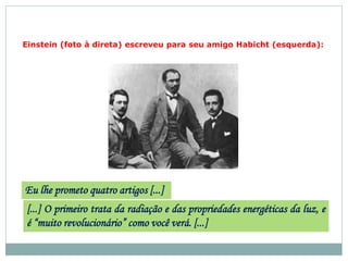 Einstein (foto à direta) escreveu para seu amigo Habicht (esquerda):
Eu lhe prometo quatro artigos [...]
[...] O primeiro trata da radiação e das propriedades energéticas da luz, e
é “muito revolucionário” como você verá. [...]
 