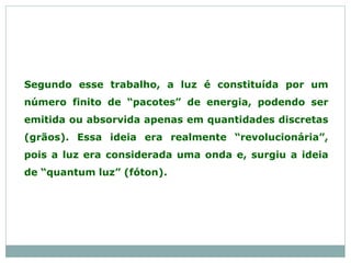 Segundo esse trabalho, a luz é constituída por um
número finito de “pacotes” de energia, podendo ser
emitida ou absorvida apenas em quantidades discretas
(grãos). Essa ideia era realmente “revolucionária”,
pois a luz era considerada uma onda e, surgiu a ideia
de “quantum luz” (fóton).
 