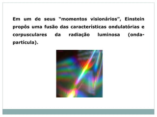 Em um de seus “momentos visionários”, Einstein
propôs uma fusão das características ondulatórias e
corpusculares da radiação luminosa (onda-
partícula).
 