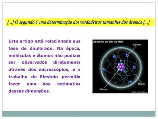 [...] O segundo é uma determinação dos verdadeiros tamanhos dos átomos [...]
Este artigo está relacionado sua
tese de doutorado. Na época,
moléculas e átomos não podiam
ser observados diretamente
através dos microscópios, e o
trabalho de Einstein permitiu
fazer uma boa estimativa
dessas dimensões.
 