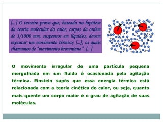 [...] O terceiro prova que, baseado na hipótese
da teoria molecular do calor, corpos da ordem
de 1/1000 mm, suspensos em líquidos, devem
executar um movimento térmico; [...}, os quais
chamamos de “movimento browniano” .[...]
O movimento irregular de uma partícula pequena
mergulhada em um fluido é ocasionada pela agitação
térmica. Einstein supôs que essa energia térmica está
relacionada com a teoria cinética do calor, ou seja, quanto
mais quente um corpo maior é o grau de agitação de suas
moléculas.
 