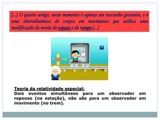 [...] O quarto artigo, neste momento é apenas um rascunho grosseiro, e é
uma eletrodinâmica de corpos em movimento que utiliza uma
modificação da teoria do espaço e do tempo [...]
Teoria da relatividade especial:
Dois eventos simultâneos para um observador em
repouso (na estação), não são para um observador em
movimento (no trem).
 