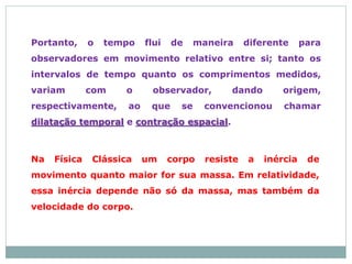 Portanto, o tempo flui de maneira diferente para
observadores em movimento relativo entre si; tanto os
intervalos de tempo quanto os comprimentos medidos,
variam com o observador, dando origem,
respectivamente, ao que se convencionou chamar
dilatação temporal e contração espacial.
Na Física Clássica um corpo resiste a inércia de
movimento quanto maior for sua massa. Em relatividade,
essa inércia depende não só da massa, mas também da
velocidade do corpo.
 