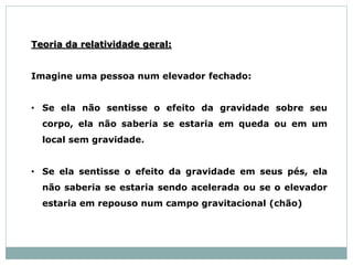 Teoria da relatividade geral:
Imagine uma pessoa num elevador fechado:
• Se ela não sentisse o efeito da gravidade sobre seu
corpo, ela não saberia se estaria em queda ou em um
local sem gravidade.
• Se ela sentisse o efeito da gravidade em seus pés, ela
não saberia se estaria sendo acelerada ou se o elevador
estaria em repouso num campo gravitacional (chão)
 