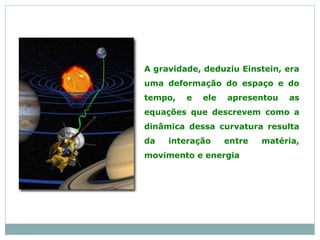 A gravidade, deduziu Einstein, era
uma deformação do espaço e do
tempo, e ele apresentou as
equações que descrevem como a
dinâmica dessa curvatura resulta
da interação entre matéria,
movimento e energia
 