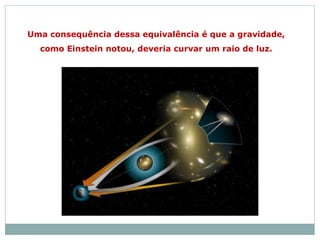 Uma consequência dessa equivalência é que a gravidade,
como Einstein notou, deveria curvar um raio de luz.
 