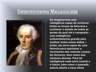 Se imaginarmos uma
inteligência capaz de conhecer
todas as forças da Natureza e
conhecer o estado de todas as
partes da qual ela é composta –
uma inteligência
suficientemente grande para
analisar todos esses dados –
então, ela seria capaz de uma
fórmula para expressar o
movimento dos maiores corpos
do Universo, bem como dos
menores átomos. Para tal
inteligência nada seria incerto e
o futuro, bem como o passado,
estaria aberto a seus olhos
Determinismo Mecanicista
 