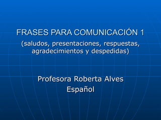 FRASES PARA COMUNICACIÓN 1 (saludos, presentaciones, respuestas, agradecimientos y despedidas) Profesora Roberta Alves Español 