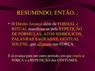 RESUMINDO, ENTÃO... O  Direito Arcaico  além de  FORMAL e RITUAL  manifesta-se pela  REPETIÇÃO DE FÓRMULAS, ATOS SIMBÓLICOS, PALAVRAS SAGRADAS, GESTUAL SOLENE , que  afirmam  sua FORÇA. E aí avança para um outro período, em que  impõe  a FORÇA e a REPETIÇÃO dos COSTUMES. 