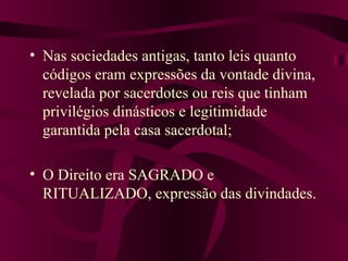 Nas sociedades antigas, tanto leis quanto códigos eram expressões da vontade divina, revelada por sacerdotes ou reis que tinham privilégios dinásticos e legitimidade garantida pela casa sacerdotal; O Direito era SAGRADO e RITUALIZADO, expressão das divindades. 