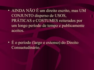 AINDA NÃO É um direito escrito, mas UM CONJUNTO disperso de USOS, PRÁTICAS e COSTUMES reiterados por um longo período de tempo e publicamente aceitos. É o período (largo e extenso) do Direito Consuetudinário. 