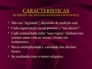 CARACTERÍSTICAS DO DIREITO ARCAICO NAS SOCIEDADES SEM ESCRITA Não era “legislado”, dependia de tradição oral; Cada organização social possuía o “seu direito”; Cada comunidade tinha “suas regras” (tinham raro contato umas com as outras, viviam em isolamento); Havia multiplicidade e variedade dos direitos locais; Se confundia com o temor religioso; 