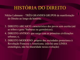 HISTÓRIA DO DIREITO Niklas Luhmann – TRÊS GRANDES GRUPOS de manifestação do Direito ao longo da história; DIREITO ARCAICO: característico dos povos sem escrita (até as tribos e gens “bárbaras ou germânicas); DIREITO ANTIGO: que surge com as primeiras civilizações urbanas; e, DIREITO MODERNO: próprio das sociedades posteriores à Revolução Francesa e Americana. (não há uma LINHA cronológica, não há linearidade nessa evolução) 