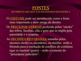 FONTES DO DIREITO ARCAICO NAS SOCIEDADES SEM ESCRITA O  COSTUME  pode ser reconhecido como a fonte mais importante e mais antiga do direito; Os  PRECEITOS VERBAIS  proferido pelos “chefes” das tribos, famílias, clãs e gens que se impõe pela autoridade e o respeito; As  DECISÕES REITERADAS , tomadas pelos mesmos chefes ou sacerdotes, ou anciões  serão a fórmula para a resolução de conflitos do cotidiano (que se repetem iguais) – serão a semente do “precedente judiciário”. 