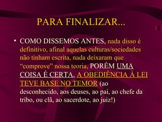 PARA FINALIZAR... COMO DISSEMOS ANTES,  nada disso é definitivo, afinal aquelas culturas/sociedades não tinham escrita, nada deixaram que “comprove” nossa teoria,  PORÉM  UMA COISA É CERTA ,  A OBEDIÊNCIA À LEI TEVE BASE NO TEMOR   (ao desconhecido, aos deuses, ao pai, ao chefe da tribo, ou clã, ao sacerdote, ao juiz!) 