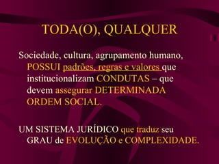TODA(O), QUALQUER Sociedade, cultura, agrupamento humano,  POSSUI   padrões, regras e valores  que institucionalizam  CONDUTAS  – que devem  assegurar DETERMINADA ORDEM SOCIAL. UM SISTEMA JURÍDICO  que traduz  seu GRAU de  EVOLUÇÃO e COMPLEXIDADE. 