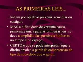 AS PRIMEIRAS LEIS... ...tinham por objetivo prevenir, remediar ou castigar; MAS a dificuldade de ver uma causa, primeira e única para as primeiras leis, se deve  a amplidão das possíveis hipóteses  – no tempo e no espaço; CERTO é que se pode interpretar aquele direito arcaico  a partir da compreensão do tipo de sociedade que o gerou. 