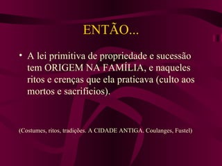 ENTÃO... A lei primitiva de propriedade e sucessão tem ORIGEM NA FAMÍLIA, e naqueles ritos e crenças que ela praticava (culto aos mortos e sacrifícios). (Costumes, ritos, tradições. A CIDADE ANTIGA. Coulanges, Fustel) 