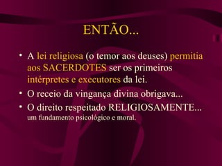 ENTÃO... A  lei religiosa  (o temor aos deuses)  permitia aos SACERDOTES  ser os primeiros  intérpretes e executores  da lei. O receio da vingança divina obrigava... O direito respeitado RELIGIOSAMENTE...  um fundamento psicológico e moral. 