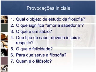 Provocações iniciais
1. Qual o objeto de estudo da filosofia?
2. O que significa “amor à sabedoria”?
3. O que é um sábio?
4. Que tipo de saber deveria inspirar
respeito?
5. O que é felicidade?
6. Para que serve a filosofia?
7. Quem é o filósofo?