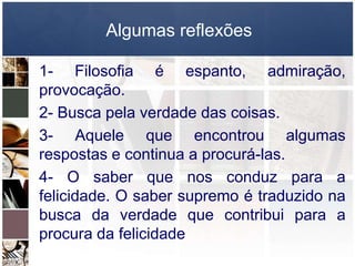 Algumas reflexões
1- Filosofia é espanto, admiração,
provocação.
2- Busca pela verdade das coisas.
3- Aquele que encontrou algumas
respostas e continua a procurá-las.
4- O saber que nos conduz para a
felicidade. O saber supremo é traduzido na
busca da verdade que contribui para a
procura da felicidade
