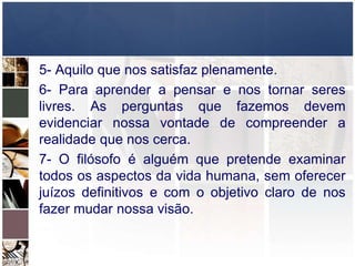 5- Aquilo que nos satisfaz plenamente.
6- Para aprender a pensar e nos tornar seres
livres. As perguntas que fazemos devem
evidenciar nossa vontade de compreender a
realidade que nos cerca.
7- O filósofo é alguém que pretende examinar
todos os aspectos da vida humana, sem oferecer
juízos definitivos e com o objetivo claro de nos
fazer mudar nossa visão.