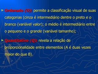 ► Ordenado (O):     permite a classificação visual de suas
 categorias (cinza é intermediário dentre o preto e o
 branco (variável valor); o médio é intermediário entre
 o pequeno e o grande (variável tamanho);

► Quantitativo   (Q): revela a relação de
 proporcionalidade entre elementos (A é duas vezes
 maior do que B).
 