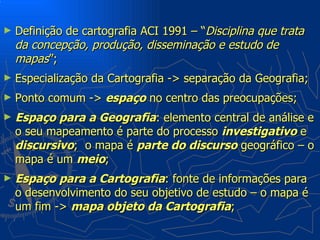 ►   Definição de cartografia ACI 1991 – “Disciplina que trata
    da concepção, produção, disseminação e estudo de
    mapas”;
►   Especialização da Cartografia -> separação da Geografia;
►   Ponto comum -> espaço no centro das preocupações;
►   Espaço para a Geografia: elemento central de análise e
    o seu mapeamento é parte do processo investigativo e
    discursivo; o mapa é parte do discurso geográfico – o
    mapa é um meio;
►   Espaço para a Cartografia: fonte de informações para
    o desenvolvimento do seu objetivo de estudo – o mapa é
    um fim -> mapa objeto da Cartografia;
 