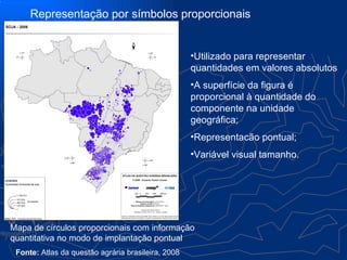 Representação por símbolos proporcionais


                                                    •Utilizado para representar
                                                    quantidades em valores absolutos
                                                    •A superfície da figura é
                                                    proporcional à quantidade do
                                                    componente na unidade
                                                    geográfica;
                                                    •Representacão pontual;
                                                    •Variável visual tamanho.




Mapa de círculos proporcionais com informação
quantitativa no modo de implantação pontual
 Fonte: Atlas da questão agrária brasileira, 2008
 