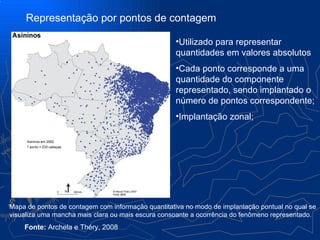 Representação por pontos de contagem

                                                    •Utilizado para representar
                                                    quantidades em valores absolutos
                                                    •Cada ponto corresponde a uma
                                                    quantidade do componente
                                                    representado, sendo implantado o
                                                    número de pontos correspondente;
                                                    •Implantação zonal;




Mapa de pontos de contagem com informação quantitativa no modo de implantação pontual no qual se
visualiza uma mancha mais clara ou mais escura consoante a ocorrência do fenômeno representado.
    Fonte: Archela e Théry, 2008
 