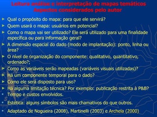 Leitura análise e interpretação de mapas temáticos
              Aspectos considerados pelo autor
►   Qual o propósito do mapa: para que ele servirá?
►   Quem usará o mapa: usuários em potencial?
►   Como o mapa vai ser utilizado? Ele será utilizado para uma finalidade
    específica ou para informação geral?
►   A dimensão espacial do dado (modo de implantação): ponto, linha ou
    área?
►   O nível de organização do componente: qualitativo, quantitativo,
    ordenado?;
►   Como as variáveis serão mapeadas (variáveis visuais utilizadas)?
►   Há um componente temporal para o dado?
►   Como ele será disposto para uso?
►   Há alguma limitação técnica? Por exemplo: publicação restrita à P&B?
   Tempo e custos envolvidos.
 Estética: alguns símbolos são mais chamativos do que outros.
 Adaptado de Nogueira (2008), Martinelli (2003) e Archela (2000)
 
