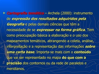 ►   Cartografia temática – Archela (2000): instrumento
    de expressão dos resultados adquiridos pela
    Geografia e pelas demais ciências que têm a
    necessidade de se expressar na forma gráfica. Tem
    como preocupação básica a elaboração e o uso dos
    mapeamentos temáticos, abrangendo a coleta, análise,
    interpretação e a representação das informações sobre
    uma carta base. Importa-se mais com o conteúdo
    que vai ser representado no mapa do que com a
    precisão dos contornos ou da rede de paralelos e
    meridianos.
 