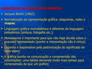 PRINCÍPIOS DA SEMIOLOGIA GRÁFICA
►   Jacques Bertin (1962);
►   Normatização da representação gráfica: diagramas, redes e
    mapas;
►   Linguagem gráfica monossêmica é diferente da linguagem
    polissêmica (pintura, fotogafia etc.);
►   Monossemia é importante para que não haja dúvida sobre o
    que está representado (porém a interpretação não é única);
►   Legenda é responsável pela padronização do significado de
    cada signo;
►   A gráfica auxilia na comunicação e compreensão das
    informações: uma tabela demanda muito mais tempo para
    compreensão do que um gráfico;
 