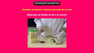SEPARAÇÃO MAGNÉTICA
Consiste em passar a mistura pela ação de um imã
Separação de limalha de ferro do enxofre
 