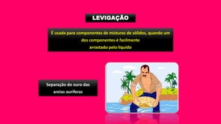 LEVIGAÇÃO
É usada para componentes de misturas de sólidos, quando um
dos componentes é facilmente
arrastado pelo líquido
Separação do ouro das
areias auríferas
 