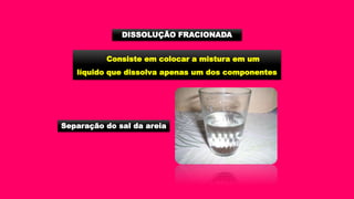 Consiste em colocar a mistura em um
líquido que dissolva apenas um dos componentes
DISSOLUÇÃO FRACIONADA
Separação do sal da areia
 