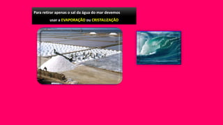 Para retirar apenas o sal da água do mar devemos
usar a EVAPORAÇÃO ou CRISTALIZAÇÂO
 