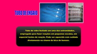 Tubo de vidro fechado em uma das extremidades,
empregado para fazer reações em pequenas escalas, em
especial testes de reação. Pode ser aquecido com cuidado
diretamente na chama do bico de bunsen.
 