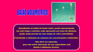 Semelhante ao balão de fundo chato, porém apresentando
um colo longo e estreito, onde apresenta um traço de aferição,
sendo ainda provido de uma tampa de vidro esmerilhada
É destinado à obtenção de soluções de concentrações conhecidas
Não deve ser aquecido,
para não sofrer alteração de sua capacidade real,
devido à dilatação térmica
 