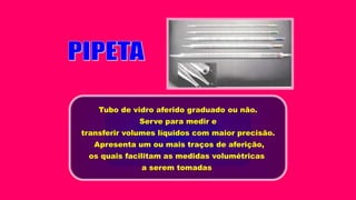 Tubo de vidro aferido graduado ou não.
Serve para medir e
transferir volumes líquidos com maior precisão.
Apresenta um ou mais traços de aferição,
os quais facilitam as medidas volumétricas
a serem tomadas
 