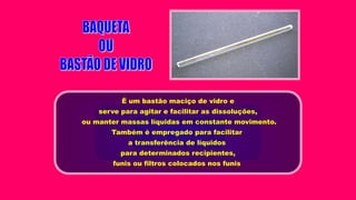É um bastão maciço de vidro e
serve para agitar e facilitar as dissoluções,
ou manter massas líquidas em constante movimento.
Também é empregado para facilitar
a transferência de líquidos
para determinados recipientes,
funis ou filtros colocados nos funis
 