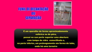 É um aparelho de forma aproximadamente
esférica ou de pêra,
possui na sua parte superior uma abertura
com tampa de vidro esmerilhada e,
na parte inferior, um prolongamento em forma de tubo,
onde há uma torneira
 