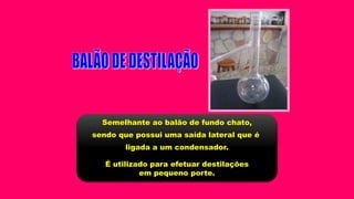 Semelhante ao balão de fundo chato,
sendo que possui uma saída lateral que é
ligada a um condensador.
É utilizado para efetuar destilações
em pequeno porte.
 