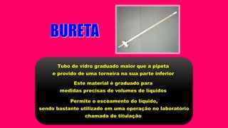Tubo de vidro graduado maior que a pipeta
e provido de uma torneira na sua parte inferior
Este material é graduado para
medidas precisas de volumes de líquidos
Permite o escoamento do líquido,
sendo bastante utilizado em uma operação no laboratório
chamada de titulação
 